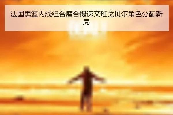 法国男篮内线组合磨合提速文班戈贝尔角色分配新局