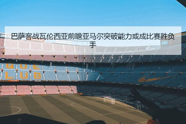 巴萨客战瓦伦西亚前瞻亚马尔突破能力或成比赛胜负手