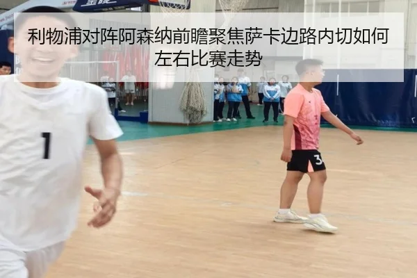 利物浦对阵阿森纳前瞻聚焦萨卡边路内切如何左右比赛走势