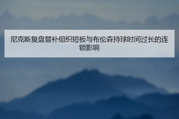 尼克斯复盘替补组织短板与布伦森持球时间过长的连锁影响
